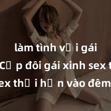 làm tình với gái đẹp Cặp đôi gái xinh sex thổi hồn vào đêm muộn