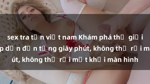 sex tra tấn việt nam Khám phá thế giới phim sex Nga hấp dẫn đến từng giây phút, không thể rời mắt khỏi màn hình