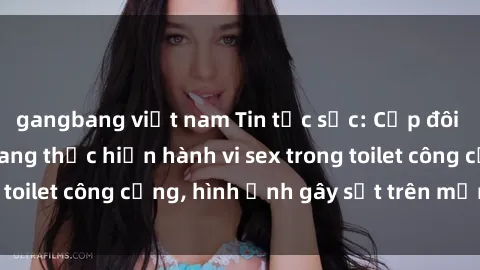 gangbang việt nam Tin tức sốc: Cặp đôi bị quay lén khi đang thực hiện hành vi sex trong toilet công cộng, hình ảnh gây sốt trên mạng xã hội