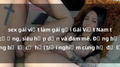 sex gái việt làm gái gọi Gái Việt Nam tình tự làm tình khó cưỡng, siêu hấp dẫn và đam mê. Đừng bỏ lỡ cơ hội trải nghiệm cùng họ để lời lao tuyệt vời.