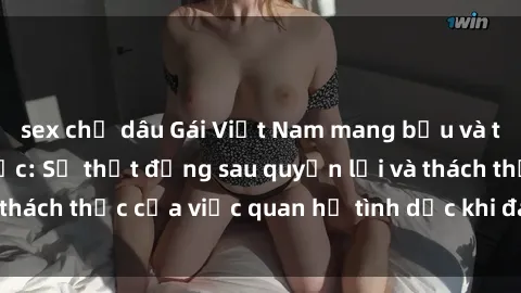 sex chị dâu Gái Việt Nam mang bầu và tìm hiểu về tình dục: Sự thật đằng sau quyền lợi và thách thức của việc quan hệ tình dục khi đang mang thai