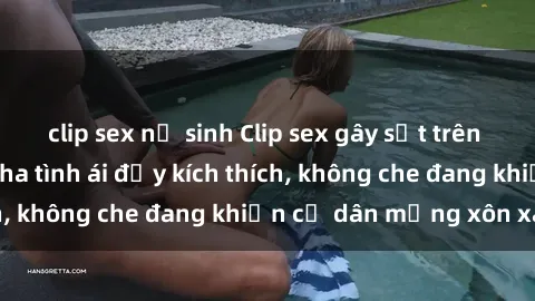 clip sex nữ sinh Clip sex gây sốt trên mạng: Cận cảnh pha tình ái đầy kích thích, không che đang khiến cư dân mạng xôn xao