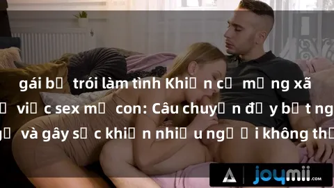 gái bị trói làm tình Khiến cả mạng xã hội dậy sóng với vụ việc sex mẹ con: Câu chuyện đầy bất ngờ và gây sốc khiến nhiều người không thể tin vào đôi mắt mình.