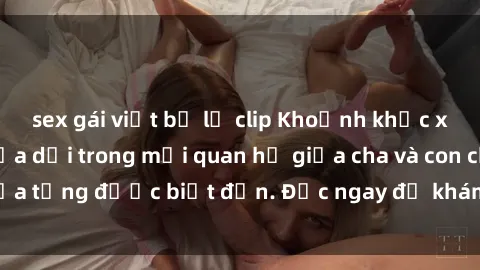 sex gái việt bị lộ clip Khoảnh khắc xấu hổ: Bức màn lừa dối trong mối quan hệ giữa cha và con chưa từng được biết đến. Đọc ngay để khám phá sự thật đau lòng.