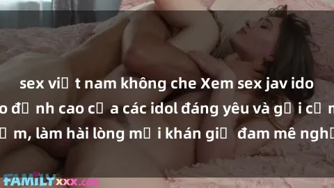 sex việt nam không che Xem sex jav idol HD: Những video đỉnh cao của các idol đáng yêu và gợi cảm, làm hài lòng mọi khán giả đam mê nghệ thuật điện ảnh.