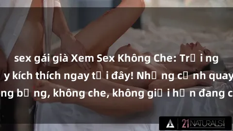 sex gái già Xem Sex Không Che: Trải nghiệm mới lạ và đầy kích thích ngay tại đây! Những cảnh quay nóng bỏng, không che, không giới hạn đang chờ đón bạn. Đừng bỏ lỡ!