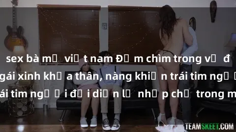 sex bà mẹ việt nam Đắm chìm trong vẻ đẹp tự nhiên của gái xinh khỏa thân, nàng khiến trái tim người đối diện lỡ nhịp chỉ trong một cái nhìn.