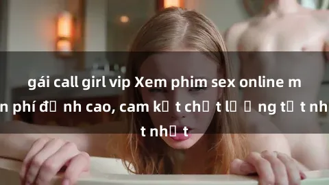 gái call girl vip Xem phim sex online miễn phí đỉnh cao, cam kết chất lượng tốt nhất