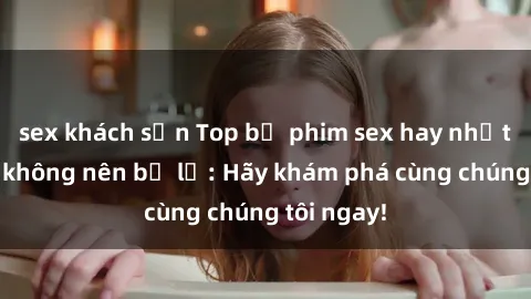 sex khách sạn Top bộ phim sex hay nhất mà bạn không nên bỏ lỡ: Hãy khám phá cùng chúng tôi ngay!