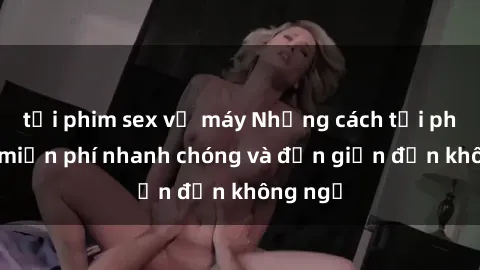 tải phim sex về máy Những cách tải phim sex miễn phí nhanh chóng và đơn giản đến không ngờ