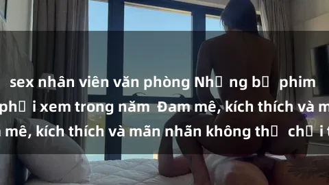 sex nhân viên văn phòng Những bộ phim sex jav đỉnh cao phải xem trong năm  Đam mê, kích thích và mãn nhãn không thể chối từ!