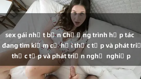 sex gái nhật bản Chương trình hợp tác JAV cho sinh viên đang tìm kiếm cơ hội thực tập và phát triển nghề nghiệp