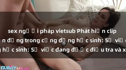 sex người pháp vietsub Phát hiện clip sex nữ sinh gây chấn động trong cộng đồng học sinh: Sự việc đang được điều tra và xử lý