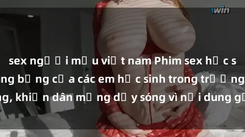 sex người mẫu việt nam Phim sex học sinh: Hành động nóng bỏng của các em học sinh trong trường, khiến dân mạng dậy sóng vì nội dung gợi cảm và kích thích.