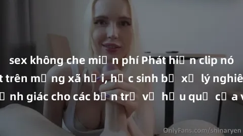 sex không che miễn phí Phát hiện clip nóng sinh viên gây sốt trên mạng xã hội, học sinh bị xử lý nghiêm ngặt. Đây là cảnh giác cho các bạn trẻ về hậu quả của việc chia sẻ thông tin trái phép trên inte