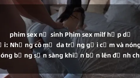 phim sex nữ sinh Phim sex milf hấp dẫn nhất mọi thời đại: Những cô mẹ da trắng gợi cảm và nóng bỏng sẵn sàng khiến bạn lên đỉnh chỉ trong chớp mắt!