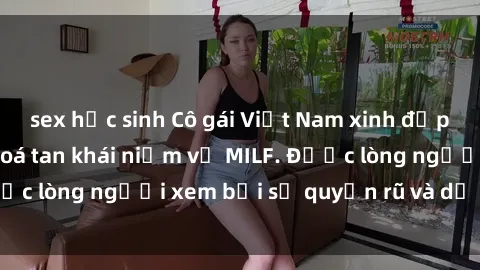 sex học sinh Cô gái Việt Nam xinh đẹp và gợi cảm làm xoá tan khái niệm về MILF. Được lòng người xem bởi sự quyến rũ và dễ thương.