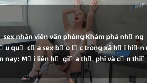 sex nhân viên văn phòng Khám phá những nguyên nhân và hậu quả của sex bạo lực trong xã hội hiện nay: Mối liên hệ giữa thị phi và cần thiết phải ngăn chặn.