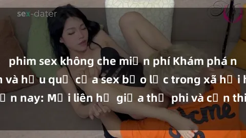 phim sex không che miễn phí Khám phá những nguyên nhân và hậu quả của sex bạo lực trong xã hội hiện nay: Mối liên hệ giữa thị phi và cần thiết phải ngăn chặn.