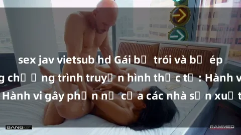 sex jav vietsub hd Gái bị trói và bị ép buộc làm tình trong chương trình truyền hình thực tế: Hành vi gây phẫn nộ của các nhà sản xuất và người xem.