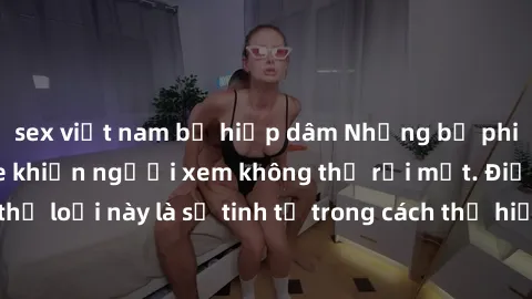 sex việt nam bị hiếp dâm Những bộ phim jav SM không che khiến người xem không thể rời mắt. Điểm nổi bật của thể loại này là sự tinh tế trong cách thể hiện cảm xúc và sự hấp dẫn của những cảnh quay.