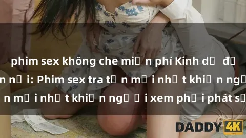 phim sex không che miễn phí Kinh dị đến nỗi không thể tin nổi: Phim sex tra tấn mới nhất khiến người xem phải phát sốt!