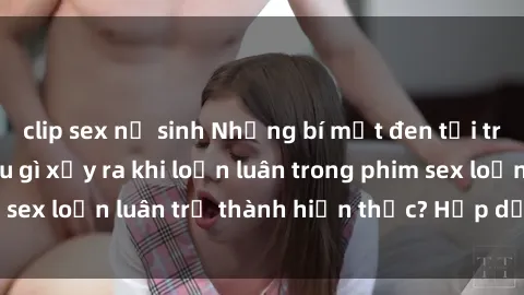 clip sex nữ sinh Những bí mật đen tối trong gia đình: Điều gì xảy ra khi loạn luân trong phim sex loạn luân trở thành hiện thực? Hấp dẫn và gây sốc!