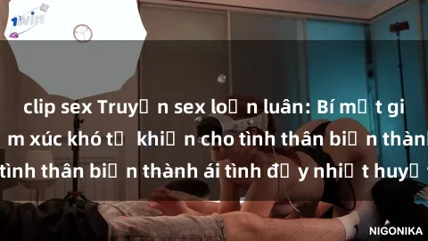 clip sex Truyện sex loạn luân: Bí mật gia đình và những cảm xúc khó tả khiến cho tình thân biến thành ái tình đầy nhiệt huyết
