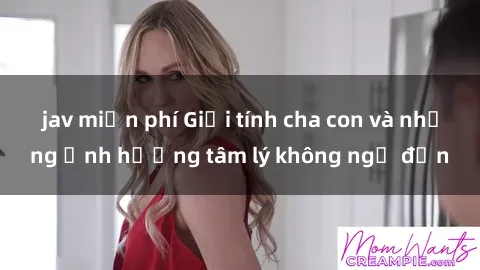 jav miễn phí Giới tính cha con và những ảnh hưởng tâm lý không ngờ đến