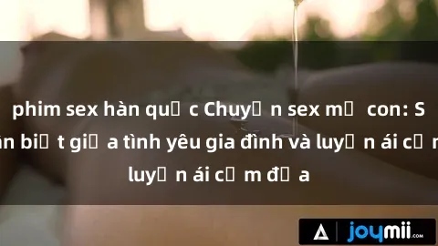phim sex hàn quốc Chuyện sex mẹ con: Sự phân biệt giữa tình yêu gia đình và luyến ái cấm địa