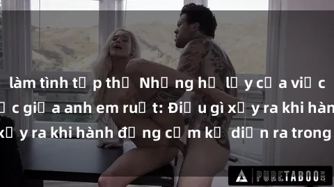 làm tình tập thể Những hệ lụy của việc có quan hệ tình dục giữa anh em ruột: Điều gì xảy ra khi hành động cấm kỵ diễn ra trong gia đình?