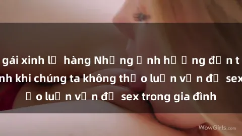 gái xinh lộ hàng Những ảnh hưởng đến tình cảm gia đình khi chúng ta không thảo luận vấn đề sex trong gia đình