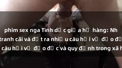 phim sex nga Tình dục giữa họ hàng: Những sự kiện gây tranh cãi và đặt ra nhiều câu hỏi về đạo đức và quy định trong xã hội.