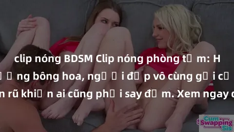 clip nóng BDSM Clip nóng phòng tắm: Hít thở nồng nàn hương bông hoa, người đẹp vô cùng gợi cảm và quyến rũ khiến ai cũng phải say đắm. Xem ngay để trải nghiệm điều đặc biệt!