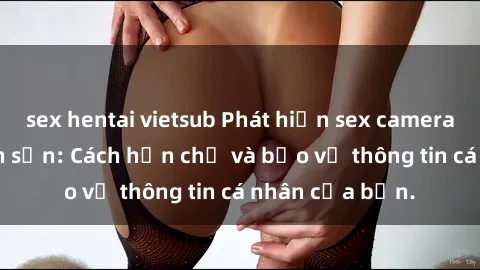 sex hentai vietsub Phát hiện sex camera ẩn trong khách sạn: Cách hạn chế và bảo vệ thông tin cá nhân của bạn.
