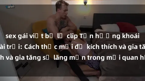 sex gái việt bị lộ clip Tận hưởng khoái cảm với sex ngoài trời: Cách thức mới để kích thích và gia tăng sự lãng mạn trong mối quan hệ của bạn!