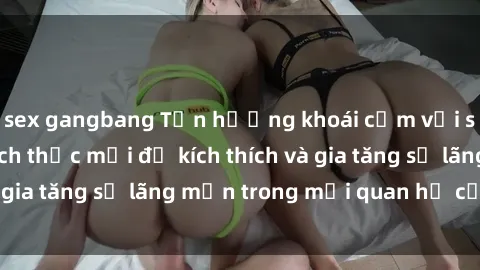 sex gangbang Tận hưởng khoái cảm với sex ngoài trời: Cách thức mới để kích thích và gia tăng sự lãng mạn trong mối quan hệ của bạn!