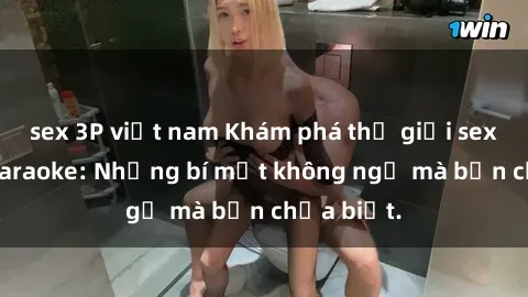 sex 3P việt nam Khám phá thế giới sex ở quán karaoke: Những bí mật không ngờ mà bạn chưa biết.