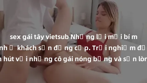 sex gái tây vietsub Những lời mời bí mật: Gái Việt làm tình ở khách sạn đẳng cấp. Trải nghiệm độc đáo và cuốn hút với những cô gái nóng bỏng và sẵn lòng thỏa mãn mọi nhu cầu của bạn.