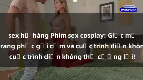sex họ hàng Phim sex cosplay: Giấc mơ  cùng những bộ trang phục gợi cảm và cuộc trình diễn không thể cưỡng lại!