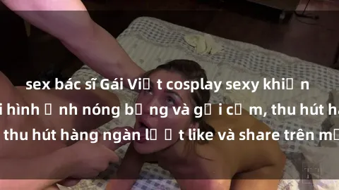 sex bác sĩ Gái Việt cosplay sexy khiến fan phát cuồng với hình ảnh nóng bỏng và gợi cảm, thu hút hàng ngàn lượt like và share trên mạng xã hội.