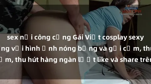 sex nơi công cộng Gái Việt cosplay sexy khiến fan phát cuồng với hình ảnh nóng bỏng và gợi cảm, thu hút hàng ngàn lượt like và share trên mạng xã hội.