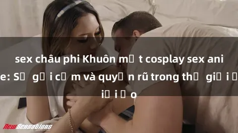 sex châu phi Khuôn mặt cosplay sex anime: Sự gợi cảm và quyến rũ trong thế giới ảo