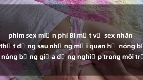 phim sex miễn phí Bí mật về sex nhân viên văn phòng: Sự thật đằng sau những mối quan hệ nóng bỏng giữa đồng nghiệp trong môi trường làm việc.