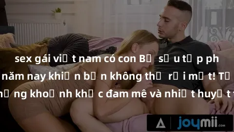 sex gái việt nam có con Bộ sưu tập phim sex Mỹ hot nhất năm nay khiến bạn không thể rời mắt! Tận hưởng những khoảnh khắc đam mê và nhiệt huyết trong các tác phẩm nóng bỏng này!