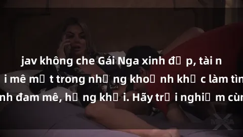 jav không che Gái Nga xinh đẹp, tài năng khiến bạn phải mê mệt trong những khoảnh khắc làm tình đam mê, hứng khởi. Hãy trải nghiệm cùng họ ngay hôm nay!