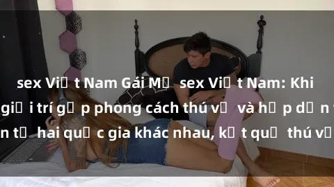 sex Việt Nam Gái Mỹ sex Việt Nam: Khi nền công nghiệp giải trí gặp phong cách thú vị và hấp dẫn từ hai quốc gia khác nhau, kết quả thú vị không thể bỏ qua.