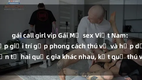 gái call girl vip Gái Mỹ sex Việt Nam: Khi nền công nghiệp giải trí gặp phong cách thú vị và hấp dẫn từ hai quốc gia khác nhau, kết quả thú vị không thể bỏ qua.