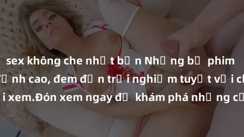 sex không che nhật bản Những bộ phim sex không che HD đỉnh cao, đem đến trải nghiệm tuyệt vời cho người xem.Đón xem ngay để khám phá những cảnh quay đẹp mắt và kích thích.