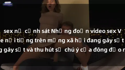 sex nữ cảnh sát Những đoạn video sex Việt Nam không che nổi tiếng trên mạng xã hội đang gây sốt và thu hút sự chú ý của đông đảo người xem.